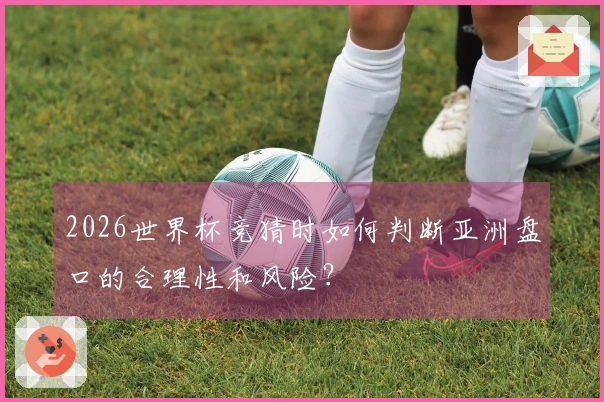 2026世界杯竞猜时如何判断亚洲盘口的合理性和风险?